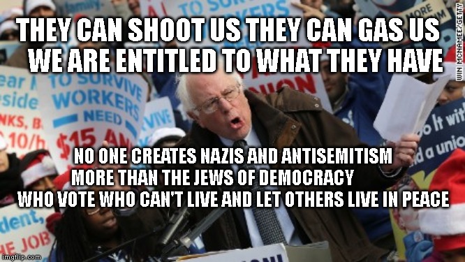 Bernie Sanders | THEY CAN SHOOT US THEY CAN GAS US     WE ARE ENTITLED TO WHAT THEY HAVE; NO ONE CREATES NAZIS AND ANTISEMITISM MORE THAN THE JEWS OF DEMOCRACY              WHO VOTE WHO CAN'T LIVE AND LET OTHERS LIVE IN PEACE | image tagged in bernie sanders | made w/ Imgflip meme maker