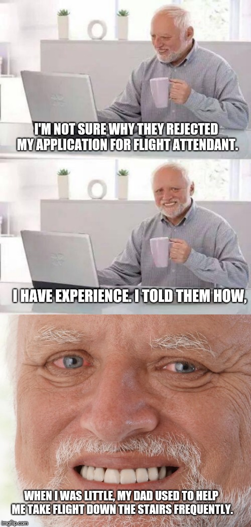 Hide the pain Harold week/Fathers day. | I'M NOT SURE WHY THEY REJECTED MY APPLICATION FOR FLIGHT ATTENDANT. I HAVE EXPERIENCE. I TOLD THEM HOW, WHEN I WAS LITTLE, MY DAD USED TO HELP ME TAKE FLIGHT DOWN THE STAIRS FREQUENTLY. | image tagged in hide the pain harold,dark humor,sad,funny memes,omg,flight | made w/ Imgflip meme maker