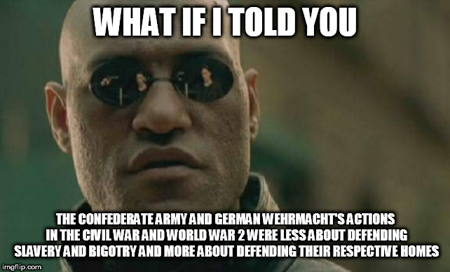 Matrix Morpheus | WHAT IF I TOLD YOU; THE CONFEDERATE ARMY AND GERMAN WEHRMACHT'S ACTIONS IN THE CIVIL WAR AND WORLD WAR 2 WERE LESS ABOUT DEFENDING SLAVERY AND BIGOTRY AND MORE ABOUT DEFENDING THEIR RESPECTIVE HOMES | image tagged in memes,matrix morpheus,confederacy,wehrmacht,civil war,world war 2 | made w/ Imgflip meme maker