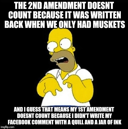 Homer Simpson Retarded |  THE 2ND AMENDMENT DOESNT COUNT BECAUSE IT WAS WRITTEN BACK WHEN WE ONLY HAD MUSKETS; AND I GUESS THAT MEANS MY 1ST AMENDMENT DOESNT COUNT BECAUSE I DIDN'T WRITE MY FACEBOOK COMMENT WITH A QUILL AND A JAR OF INK | image tagged in homer simpson retarded | made w/ Imgflip meme maker
