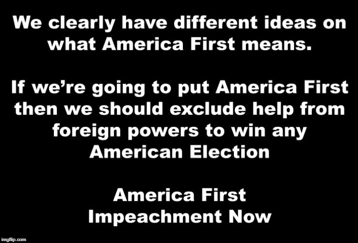 Black and White | WE CLEARLY HAVE DIFFERENT IDEAS ON WHAT AMERICA FIRST MEANS.  IF WE'RE GOING TO PUT AMERICA FIRST THEN WE SHOULD EXCLUDE HELP FROM FOREIGN POWERS TO WIN ANY AMERICAN ELECTION AMERICA FIRST IMPEACHMENT NOW | image tagged in america first,impeachment now,impeach trump,donald trump,president trump | made w/ Imgflip meme maker