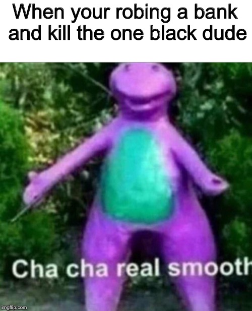 Cha Cha Real Smooth | When your robing a bank and kill the one black dude | image tagged in cha cha real smooth | made w/ Imgflip meme maker