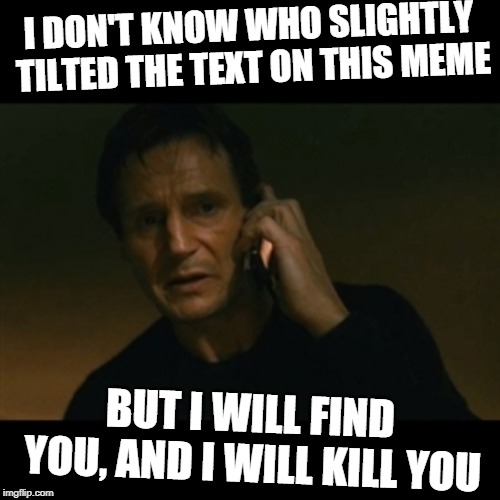 Liam Neeson Taken Meme | I DON'T KNOW WHO SLIGHTLY TILTED THE TEXT ON THIS MEME; BUT I WILL FIND YOU, AND I WILL KILL YOU | image tagged in memes,liam neeson taken | made w/ Imgflip meme maker