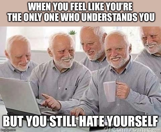 Hide the pain Harold  | WHEN YOU FEEL LIKE YOU’RE THE ONLY ONE WHO UNDERSTANDS YOU; BUT YOU STILL HATE YOURSELF | image tagged in hide the pain harold | made w/ Imgflip meme maker
