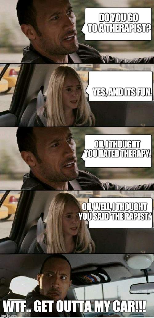 the Rock driving extended |  DO YOU GO TO A THERAPIST? YES, AND ITS FUN. OH, I THOUGHT YOU HATED THERAPY. OH, WELL, I THOUGHT YOU SAID 'THE RAPIST.'; WTF.. GET OUTTA MY CAR!!! | image tagged in the rock driving extended | made w/ Imgflip meme maker