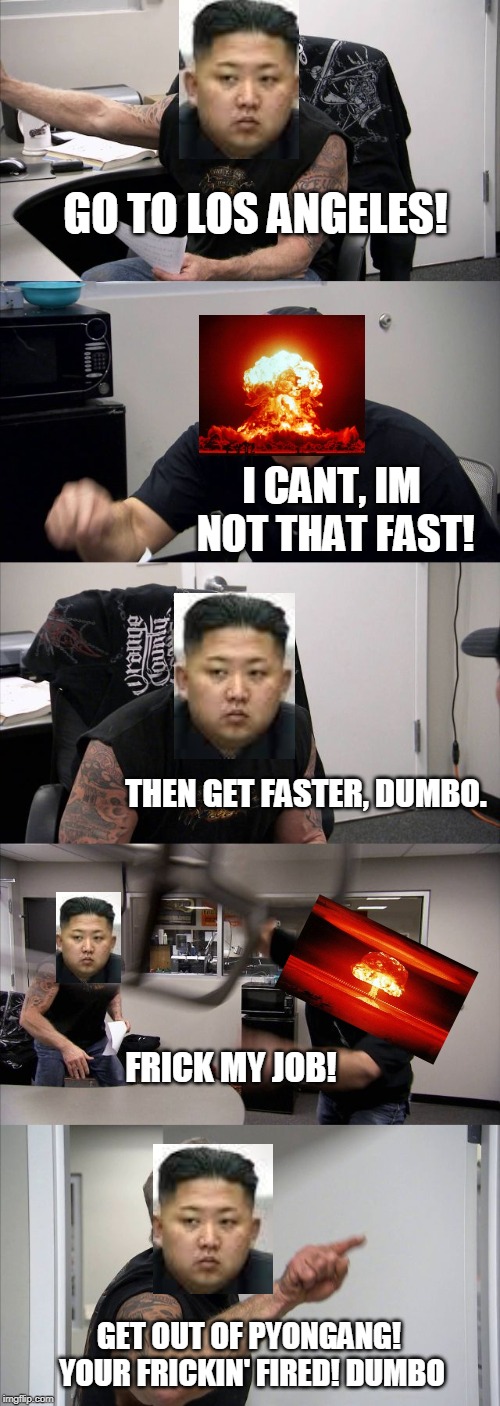 American Chopper Argument | GO TO LOS ANGELES! I CANT, IM NOT THAT FAST! THEN GET FASTER, DUMBO. FRICK MY JOB! GET OUT OF PYONGANG! YOUR FRICKIN' FIRED! DUMBO | image tagged in memes,american chopper argument | made w/ Imgflip meme maker