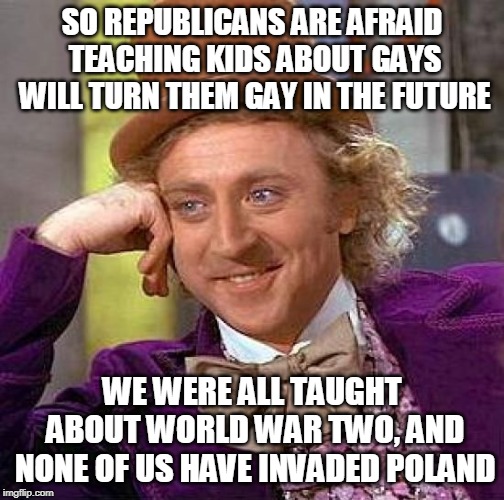 Well, not yet at least. | SO REPUBLICANS ARE AFRAID TEACHING KIDS ABOUT GAYS WILL TURN THEM GAY IN THE FUTURE; WE WERE ALL TAUGHT ABOUT WORLD WAR TWO, AND NONE OF US HAVE INVADED POLAND | image tagged in memes,creepy condescending wonka | made w/ Imgflip meme maker