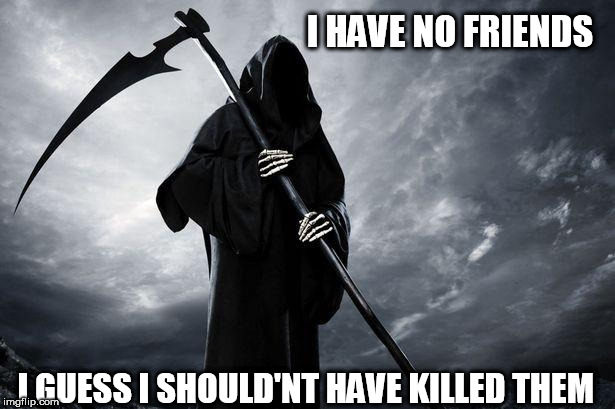 Death | I HAVE NO FRIENDS; I GUESS I SHOULD'NT HAVE KILLED THEM | image tagged in death | made w/ Imgflip meme maker