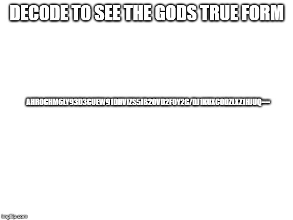 decode to see the gods true form | DECODE TO SEE THE GODS TRUE FORM; AHR0CHM6LY93D3CUEW91DHVIZS5JB20VD2F0Y2G/DJ1KUXC0DZLXZ1HJUQ== | image tagged in blank white template,base64,decode | made w/ Imgflip meme maker
