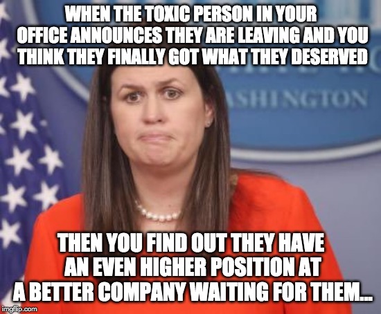 Sarah Huckabee Sanders | WHEN THE TOXIC PERSON IN YOUR OFFICE ANNOUNCES THEY ARE LEAVING AND YOU THINK THEY FINALLY GOT WHAT THEY DESERVED; THEN YOU FIND OUT THEY HAVE AN EVEN HIGHER POSITION AT A BETTER COMPANY WAITING FOR THEM... | image tagged in sarah huckabee sanders | made w/ Imgflip meme maker