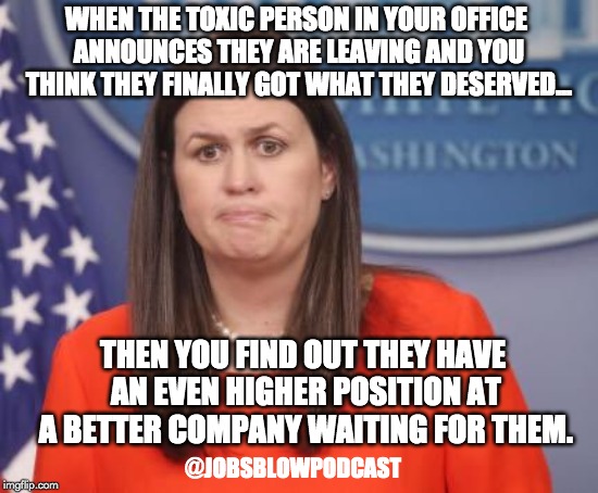 Sarah Huckabee Sanders | WHEN THE TOXIC PERSON IN YOUR OFFICE ANNOUNCES THEY ARE LEAVING AND YOU THINK THEY FINALLY GOT WHAT THEY DESERVED... THEN YOU FIND OUT THEY HAVE AN EVEN HIGHER POSITION AT A BETTER COMPANY WAITING FOR THEM. @JOBSBLOWPODCAST | image tagged in sarah huckabee sanders | made w/ Imgflip meme maker