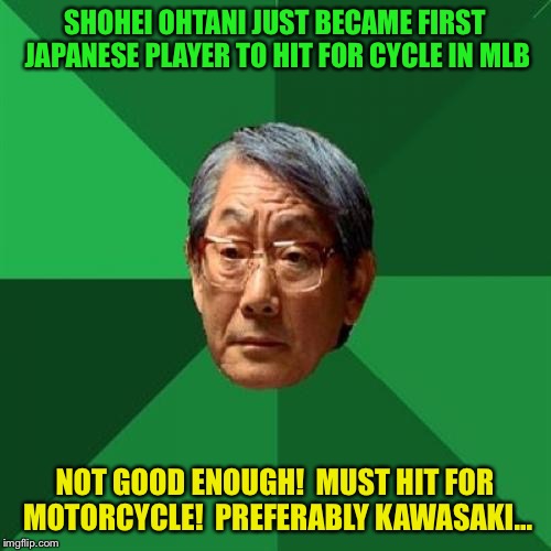 Shohei Ohtani hits for the cycle | SHOHEI OHTANI JUST BECAME FIRST JAPANESE PLAYER TO HIT FOR CYCLE IN MLB; NOT GOOD ENOUGH!  MUST HIT FOR MOTORCYCLE!  PREFERABLY KAWASAKI... | image tagged in memes,high expectations asian father | made w/ Imgflip meme maker