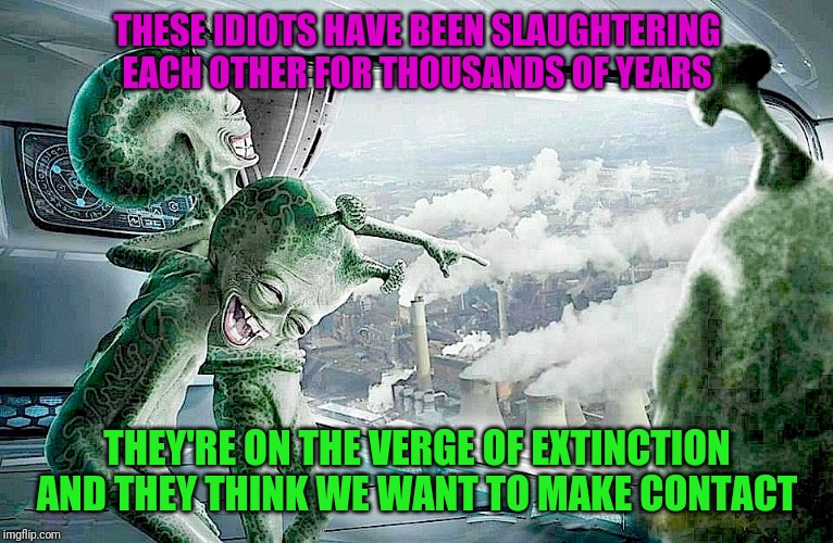 Sad truth | THESE IDIOTS HAVE BEEN SLAUGHTERING EACH OTHER FOR THOUSANDS OF YEARS; THEY'RE ON THE VERGE OF EXTINCTION AND THEY THINK WE WANT TO MAKE CONTACT | image tagged in laughing aliens,humanity,human stupidity,countdown to extinction | made w/ Imgflip meme maker