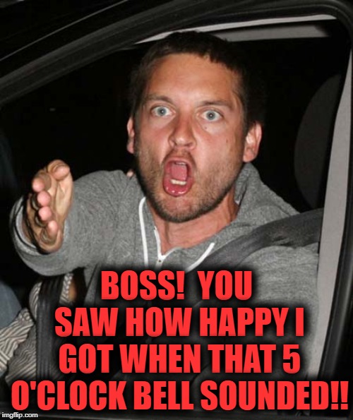 tobey maguire very upset | BOSS!  YOU SAW HOW HAPPY I GOT WHEN THAT 5 O'CLOCK BELL SOUNDED!! | image tagged in tobey maguire very upset | made w/ Imgflip meme maker