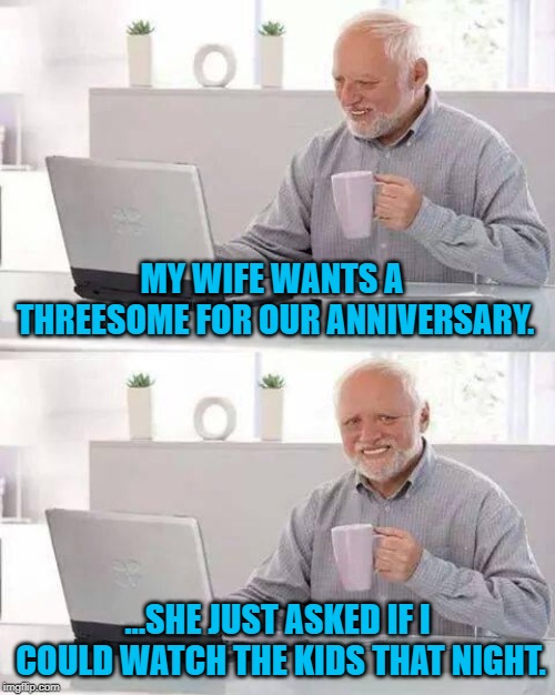 Hide the Pain Harold Weekend | MY WIFE WANTS A THREESOME FOR OUR ANNIVERSARY. ...SHE JUST ASKED IF I COULD WATCH THE KIDS THAT NIGHT. | image tagged in memes,hide the pain harold,hide the pain harold weekend | made w/ Imgflip meme maker