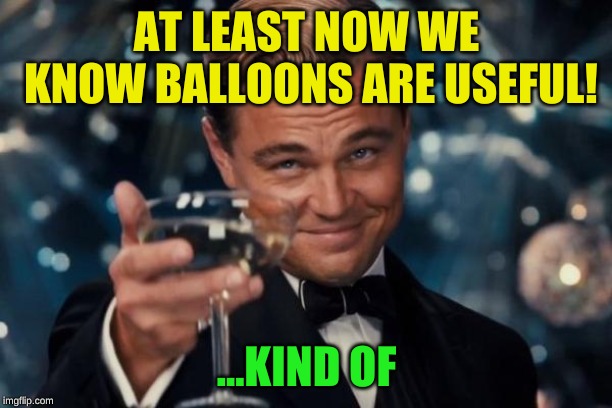 Leonardo Dicaprio Cheers Meme | AT LEAST NOW WE KNOW BALLOONS ARE USEFUL! ...KIND OF | image tagged in memes,leonardo dicaprio cheers | made w/ Imgflip meme maker