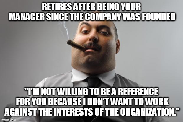 Scumbag Boss | RETIRES AFTER BEING YOUR MANAGER SINCE THE COMPANY WAS FOUNDED; "I'M NOT WILLING TO BE A REFERENCE FOR YOU BECAUSE I DON'T WANT TO WORK AGAINST THE INTERESTS OF THE ORGANIZATION." | image tagged in memes,scumbag boss,AdviceAnimals | made w/ Imgflip meme maker