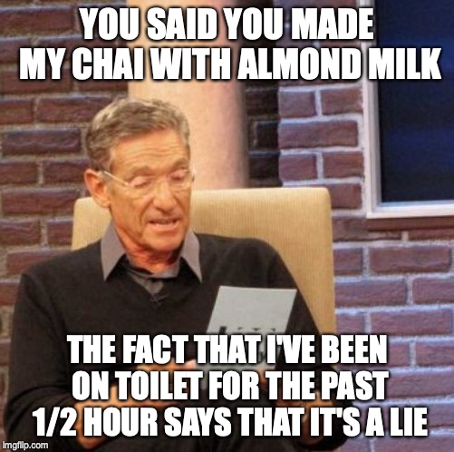 Maury Lie Detector | YOU SAID YOU MADE MY CHAI WITH ALMOND MILK; THE FACT THAT I'VE BEEN ON TOILET FOR THE PAST 1/2 HOUR SAYS THAT IT'S A LIE | image tagged in memes,maury lie detector,AdviceAnimals | made w/ Imgflip meme maker