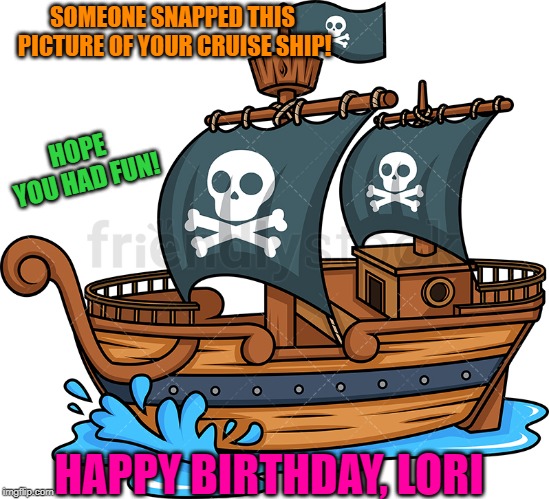 pirate ship | SOMEONE SNAPPED THIS PICTURE OF YOUR CRUISE SHIP! HOPE YOU HAD FUN! HAPPY BIRTHDAY, LORI | image tagged in pirate ship | made w/ Imgflip meme maker