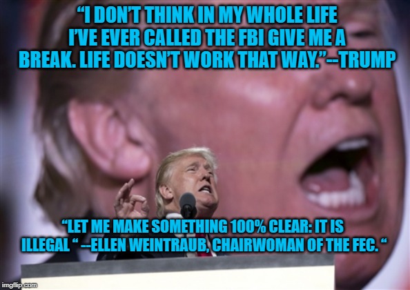 TrumpRNC2016 | “I DON’T THINK IN MY WHOLE LIFE I’VE EVER CALLED THE FBI GIVE ME A BREAK. LIFE DOESN’T WORK THAT WAY.”--TRUMP; “LET ME MAKE SOMETHING 100% CLEAR: IT IS ILLEGAL “ --ELLEN WEINTRAUB, CHAIRWOMAN OF THE FEC. “ | image tagged in trumprnc2016 | made w/ Imgflip meme maker