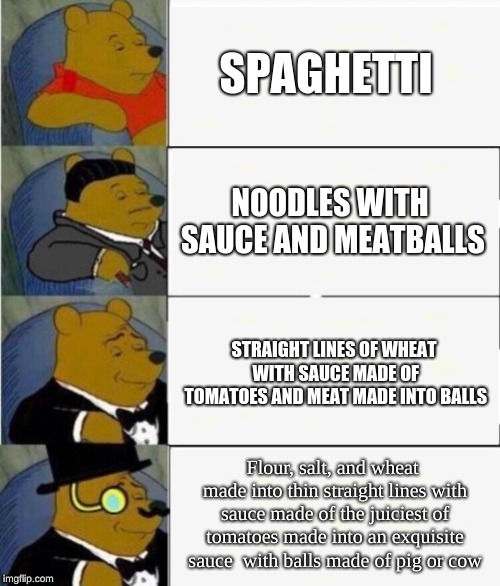 Tuxedo Winnie the Pooh 4 panel | SPAGHETTI; NOODLES WITH SAUCE AND MEATBALLS; STRAIGHT LINES OF WHEAT WITH SAUCE MADE OF TOMATOES AND MEAT MADE INTO BALLS; Flour, salt, and wheat made into thin straight lines with sauce made of the juiciest of tomatoes made into an exquisite sauce  with balls made of pig or cow | image tagged in tuxedo winnie the pooh 4 panel | made w/ Imgflip meme maker
