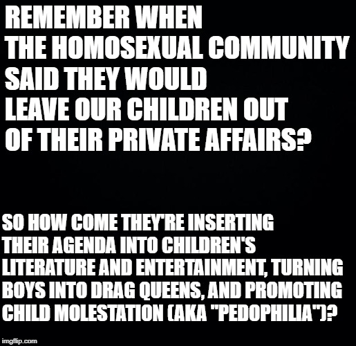 Black background | REMEMBER WHEN THE HOMOSEXUAL COMMUNITY SAID THEY WOULD LEAVE OUR CHILDREN OUT OF THEIR PRIVATE AFFAIRS? SO HOW COME THEY'RE INSERTING THEIR AGENDA INTO CHILDREN'S LITERATURE AND ENTERTAINMENT, TURNING BOYS INTO DRAG QUEENS, AND PROMOTING CHILD MOLESTATION (AKA "PEDOPHILIA")? | image tagged in black background | made w/ Imgflip meme maker