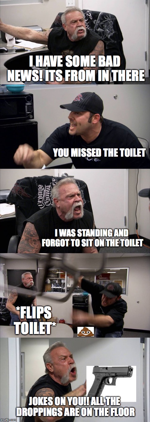 American Chopper Argument Meme | I HAVE SOME BAD NEWS! ITS FROM IN THERE; YOU MISSED THE TOILET; I WAS STANDING AND FORGOT TO SIT ON THE TOILET; *FLIPS TOILET*; JOKES ON YOU!! ALL THE DROPPINGS ARE ON THE FLOOR | image tagged in memes,american chopper argument | made w/ Imgflip meme maker