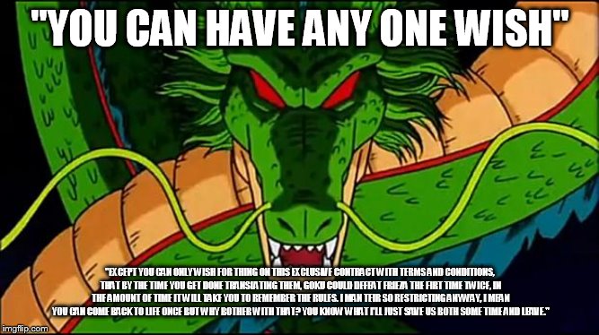 DBZ Shenron | "YOU CAN HAVE ANY ONE WISH"; "EXCEPT YOU CAN ONLY WISH FOR THING ON THIS EXCLUSIVE CONTRACT WITH TERMS AND CONDITIONS, THAT BY THE TIME YOU GET DONE TRANSLATING THEM, GOKU COULD DEFEAT FRIEZA THE FIRT TIME TWICE, IN THE AMOUNT OF TIME IT WILL TAKE YOU TO REMEMBER THE RULES. I MAN TEIR SO RESTRICTING ANYWAY, I MEAN YOU CAN COME BACK TO LIFE ONCE BUT WHY BOTHER WITH THAT? YOU KNOW WHAT I'LL JUST SAVE US BOTH SOME TIME AND LEAVE." | image tagged in dbz shenron | made w/ Imgflip meme maker