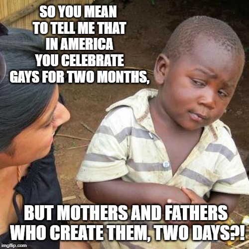 Third World Skeptical Kid | SO YOU MEAN TO TELL ME THAT IN AMERICA YOU CELEBRATE GAYS FOR TWO MONTHS, BUT MOTHERS AND FATHERS WHO CREATE THEM, TWO DAYS?! | image tagged in memes,third world skeptical kid | made w/ Imgflip meme maker