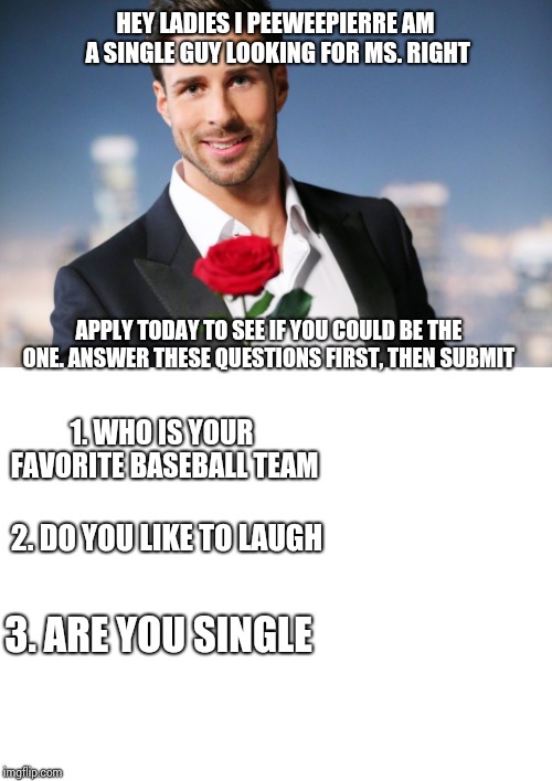 HEY LADIES I PEEWEEPIERRE AM A SINGLE GUY LOOKING FOR MS. RIGHT; APPLY TODAY TO SEE IF YOU COULD BE THE ONE. ANSWER THESE QUESTIONS FIRST, THEN SUBMIT; 1. WHO IS YOUR FAVORITE BASEBALL TEAM; 2. DO YOU LIKE TO LAUGH; 3. ARE YOU SINGLE | image tagged in blank white template,bachelor2016 | made w/ Imgflip meme maker