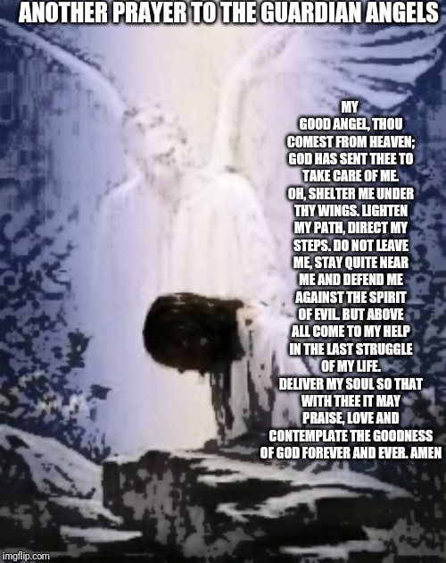 Guardian Angel Prayer | ANOTHER PRAYER TO THE GUARDIAN ANGELS; MY GOOD ANGEL, THOU COMEST FROM HEAVEN; GOD HAS SENT THEE TO TAKE CARE OF ME. OH, SHELTER ME UNDER THY WINGS. LIGHTEN MY PATH, DIRECT MY STEPS. DO NOT LEAVE ME, STAY QUITE NEAR ME AND DEFEND ME AGAINST THE SPIRIT OF EVIL. BUT ABOVE ALL COME TO MY HELP IN THE LAST STRUGGLE OF MY LIFE. DELIVER MY SOUL SO THAT WITH THEE IT MAY PRAISE, LOVE AND CONTEMPLATE THE GOODNESS OF GOD FOREVER AND EVER.
AMEN | image tagged in catholic,christian,jesus christ,angels,protection,love | made w/ Imgflip meme maker