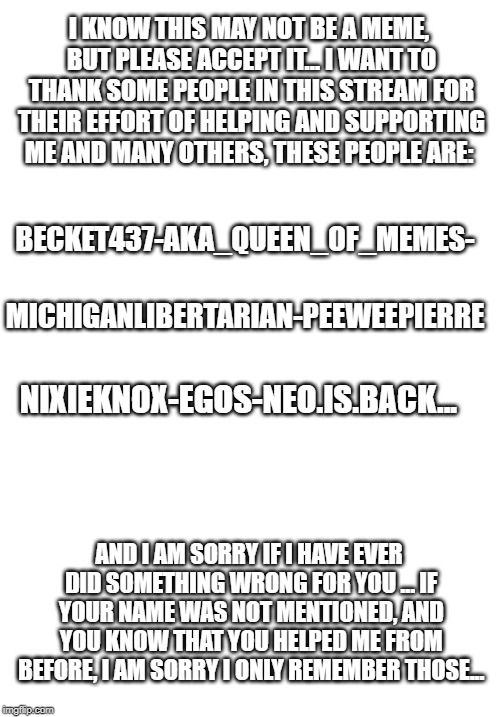 Thanks Everyone... | I KNOW THIS MAY NOT BE A MEME, BUT PLEASE ACCEPT IT...
I WANT TO THANK SOME PEOPLE IN THIS STREAM FOR THEIR EFFORT OF HELPING AND SUPPORTING ME AND MANY OTHERS, THESE PEOPLE ARE:; BECKET437-AKA_QUEEN_OF_MEMES-; MICHIGANLIBERTARIAN-PEEWEEPIERRE; NIXIEKNOX-EGOS-NEO.IS.BACK... AND I AM SORRY IF I HAVE EVER DID SOMETHING WRONG FOR YOU ...
IF YOUR NAME WAS NOT MENTIONED, AND YOU KNOW THAT YOU HELPED ME FROM BEFORE, I AM SORRY I ONLY REMEMBER THOSE... | image tagged in blank white template | made w/ Imgflip meme maker