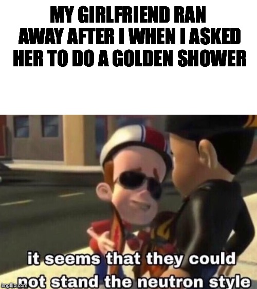 MY GIRLFRIEND RAN AWAY AFTER I WHEN I ASKED HER TO DO A GOLDEN SHOWER | image tagged in blank white template,the neutron style | made w/ Imgflip meme maker