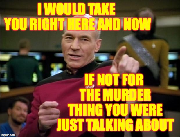 Picard | I WOULD TAKE YOU RIGHT HERE AND NOW IF NOT FOR THE MURDER THING YOU WERE JUST TALKING ABOUT | image tagged in picard | made w/ Imgflip meme maker