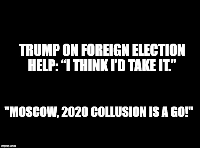 blank black | TRUMP ON FOREIGN ELECTION HELP: “I THINK I’D TAKE IT.”; "MOSCOW, 2020 COLLUSION IS A GO!" | image tagged in blank black | made w/ Imgflip meme maker