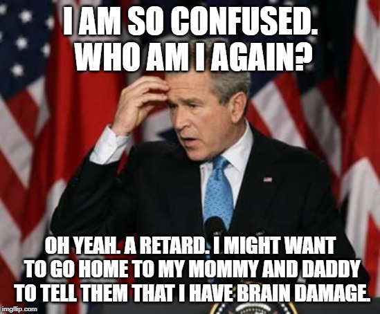Confused Bush | I AM SO CONFUSED. WHO AM I AGAIN? OH YEAH. A RETARD. I MIGHT WANT TO GO HOME TO MY MOMMY AND DADDY TO TELL THEM THAT I HAVE BRAIN DAMAGE. | image tagged in george w bush | made w/ Imgflip meme maker