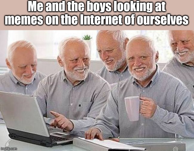 Hide the pain Harold multiple | Me and the boys looking at memes on the Internet of ourselves | image tagged in hide the pain harold multiple | made w/ Imgflip meme maker