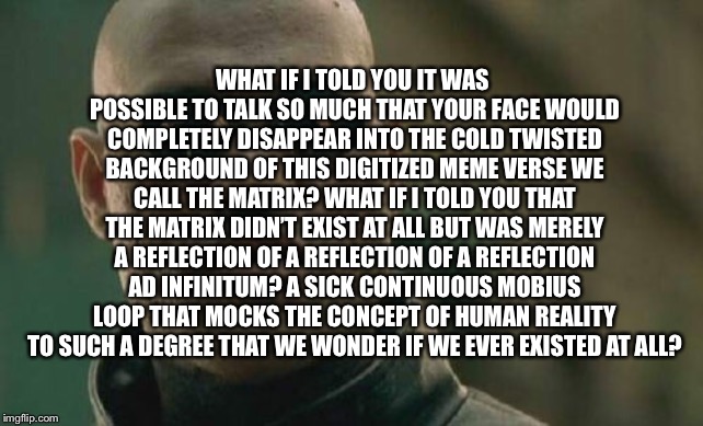 Matrix Morpheus Meme | WHAT IF I TOLD YOU IT WAS POSSIBLE TO TALK SO MUCH THAT YOUR FACE WOULD COMPLETELY DISAPPEAR INTO THE COLD TWISTED BACKGROUND OF THIS DIGITIZED MEME VERSE WE CALL THE MATRIX? WHAT IF I TOLD YOU THAT THE MATRIX DIDN’T EXIST AT ALL BUT WAS MERELY A REFLECTION OF A REFLECTION OF A REFLECTION AD INFINITUM? A SICK CONTINUOUS MOBIUS LOOP THAT MOCKS THE CONCEPT OF HUMAN REALITY TO SUCH A DEGREE THAT WE WONDER IF WE EVER EXISTED AT ALL? | image tagged in memes,matrix morpheus | made w/ Imgflip meme maker