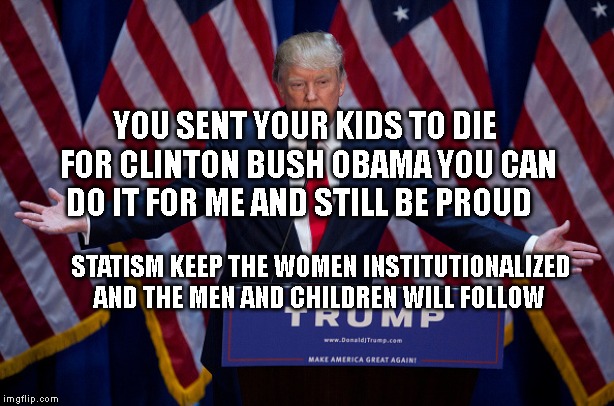 Donald Trump | YOU SENT YOUR KIDS TO DIE FOR CLINTON BUSH OBAMA YOU CAN DO IT FOR ME AND STILL BE PROUD; STATISM KEEP THE WOMEN INSTITUTIONALIZED AND THE MEN AND CHILDREN WILL FOLLOW | image tagged in donald trump | made w/ Imgflip meme maker