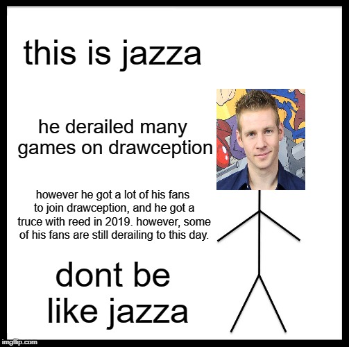 Be Like Bill Meme | this is jazza; he derailed many games on drawception; however he got a lot of his fans to join drawception, and he got a truce with reed in 2019. however, some of his fans are still derailing to this day. dont be like jazza | image tagged in memes,be like bill | made w/ Imgflip meme maker