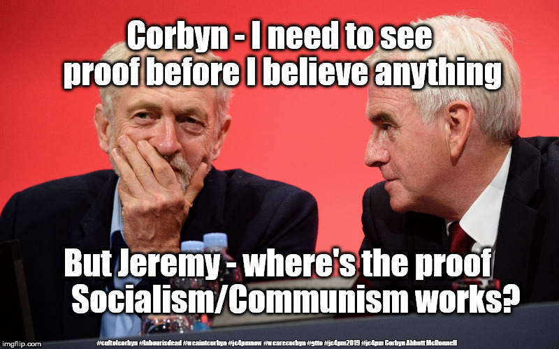 Corbyn - Proof | Corbyn - I need to see proof before I believe anything; But Jeremy - where's the proof       Socialism/Communism works? #cultofcorbyn #labourisdead #weaintcorbyn #jc4pmnow #wearecorbyn #gtto #jc4pm2019 #jc4pm Corbyn Abbott McDonnell | image tagged in jeremy corbyn john mcdonnell,cultofcorbyn,labourisdead,communist socialist,gtto jc4pmnow jc4pm2019,funny | made w/ Imgflip meme maker