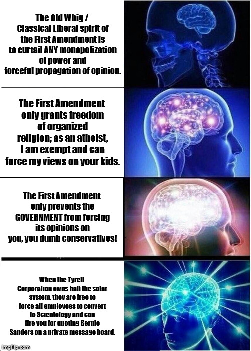 Expanding Brain Meme | The Old Whig / Classical Liberal spirit of the First Amendment is to curtail ANY monopolization of power and forceful propagation of opinion. The First Amendment only grants freedom of organized religion; as an atheist, I am exempt and can force my views on your kids. The First Amendment only prevents the GOVERNMENT from forcing its opinions on you, you dumb conservatives! When the Tyrell Corporation owns half the solar system, they are free to force all employees to convert to Scientology and can fire you for quoting Bernie Sanders on a private message board. | image tagged in memes,expanding brain | made w/ Imgflip meme maker