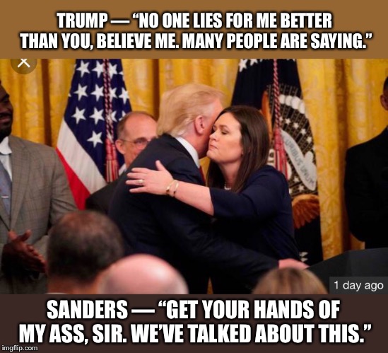 Trump Hugs Sarah | TRUMP — “NO ONE LIES FOR ME BETTER THAN YOU, BELIEVE ME. MANY PEOPLE ARE SAYING.”; SANDERS — “GET YOUR HANDS OF MY ASS, SIR. WE’VE TALKED ABOUT THIS.” | image tagged in president trump,sarah huckabee danders,grab em | made w/ Imgflip meme maker