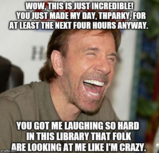 Chuck Norris Laughing |  WOW, THIS IS JUST INCREDIBLE!  YOU JUST MADE MY DAY, THPARKY, FOR AT LEAST THE NEXT FOUR HOURS ANYWAY. YOU GOT ME LAUGHING SO HARD IN THIS LIBRARY THAT FOLK ARE LOOKING AT ME LIKE I'M CRAZY. | image tagged in memes,chuck norris laughing,chuck norris | made w/ Imgflip meme maker