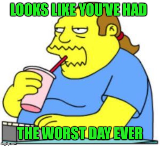 comic book guy worst ever | LOOKS LIKE YOU’VE HAD THE WORST DAY EVER | image tagged in comic book guy worst ever | made w/ Imgflip meme maker