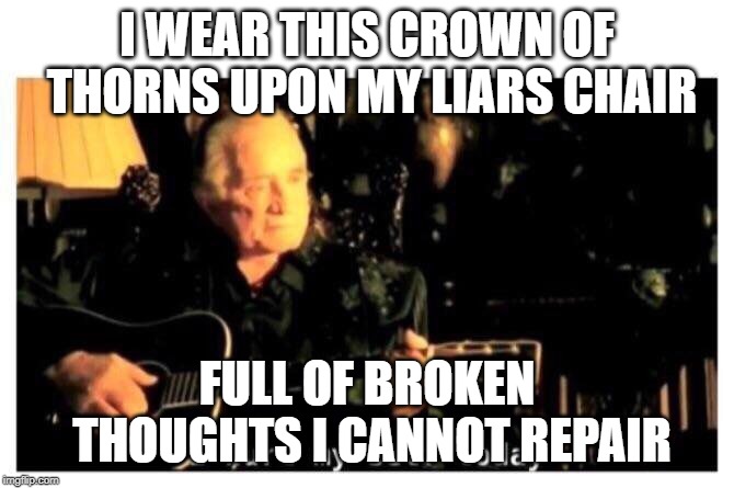 Johnny Cash Hurt | I WEAR THIS CROWN OF THORNS
UPON MY LIARS CHAIR FULL OF BROKEN THOUGHTS
I CANNOT REPAIR | image tagged in johnny cash hurt | made w/ Imgflip meme maker