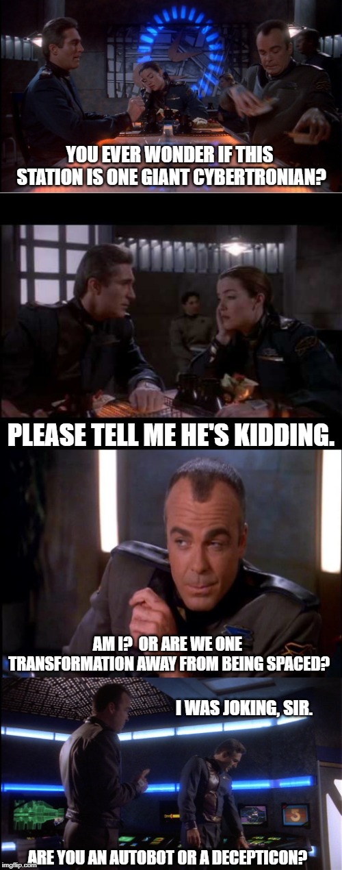 Babylon 5, Transform! | YOU EVER WONDER IF THIS STATION IS ONE GIANT CYBERTRONIAN? PLEASE TELL ME HE'S KIDDING. AM I?  OR ARE WE ONE TRANSFORMATION AWAY FROM BEING SPACED? I WAS JOKING, SIR. ARE YOU AN AUTOBOT OR A DECEPTICON? | image tagged in babylon 5,transformers | made w/ Imgflip meme maker