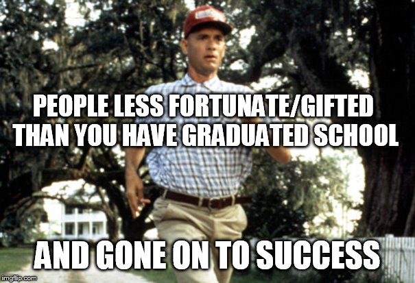 gumpism | PEOPLE LESS FORTUNATE/GIFTED THAN YOU HAVE GRADUATED SCHOOL; AND GONE ON TO SUCCESS | image tagged in forest gump running | made w/ Imgflip meme maker