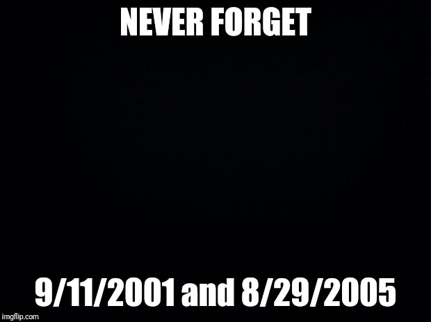 Black background | NEVER FORGET; 9/11/2001 and 8/29/2005 | image tagged in black background | made w/ Imgflip meme maker