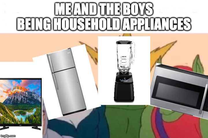 Me And The Boys | ME AND THE BOYS BEING HOUSEHOLD APPLIANCES | image tagged in me and the boys | made w/ Imgflip meme maker